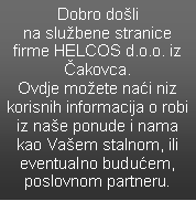 Text Box: Dobro do�li  na slu�bene stranice firme HELCOS d.o.o. iz �akovca.Ovdje mo�ete na�i niz  korisnih informacija o robi iz na�e ponude i nama kao Va�em stalnom, ili eventualno budu�em, poslovnom partneru.